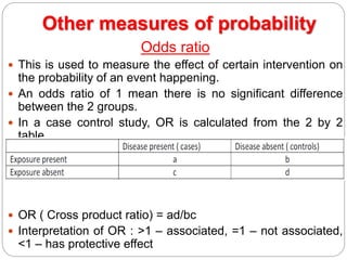 Other measures of probability
Odds ratio
 This is used to measure the effect of certain intervention on
the probability of an event happening.
 An odds ratio of 1 mean there is no significant difference
between the 2 groups.
 In a case control study, OR is calculated from the 2 by 2
table
 OR ( Cross product ratio) = ad/bc
 Interpretation of OR : >1 – associated, =1 – not associated,
<1 – has protective effect
 