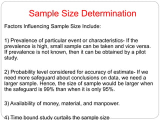 Sample Size Determination
Factors Influencing Sample Size Include:
1) Prevalence of particular event or characteristics- If the
prevalence is high, small sample can be taken and vice versa.
If prevalence is not known, then it can be obtained by a pilot
study.
2) Probability level considered for accuracy of estimate- If we
need more safeguard about conclusions on data, we need a
larger sample. Hence, the size of sample would be larger when
the safeguard is 99% than when it is only 95%.
3) Availability of money, material, and manpower.
4) Time bound study curtails the sample size
 