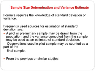 Sample Size Determination and Variance Estimate
Formula requires the knowledge of standard deviation or
variance.
Frequently used sources for estimation of standard
deviation are:
 A pilot or preliminary sample may be drawn from the
population, and the variance computed from the sample
may be used as an estimate of standard deviation.
Observations used in pilot sample may be counted as a
part of the
final sample.
 From the previous or similar studies
 