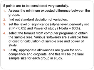 5 points are to be considered very carefully.
1. Assess the minimum expected difference between the
groups.
2. find out standard deviation of variables.
3. set the level of significance (alpha level, generally set
at P < 0.05) and Power of study (1-beta = 80%).
4. select the formula from computer programs to obtain
the sample size. Various softwares are available free
of cost for calculation of sample size and power of
study.
5. Lastly, appropriate allowances are given for non-
compliance and dropouts, and this will be the final
sample size for each group in study.
 