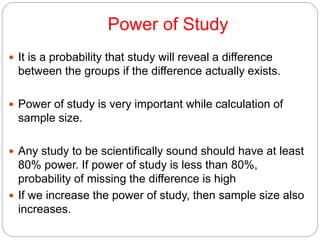 Power of Study
 It is a probability that study will reveal a difference
between the groups if the difference actually exists.
 Power of study is very important while calculation of
sample size.
 Any study to be scientifically sound should have at least
80% power. If power of study is less than 80%,
probability of missing the difference is high
 If we increase the power of study, then sample size also
increases.
 