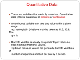 Quantitative Data
 These are variables that are truly numerical. Quantitative
data (interval data) may be discrete or continuous
 A continuous variable can take any value within a given
range
eg: hemoglobin (Hb) level may be taken as 11.3, 12.6,
13.4
gm %
 Discrete variable is usually assigned integer values i.e.
does not have fractional values.
Eg:blood pressure values are generally discrete variables
or
number of cigarettes smoked per day by a person.
 