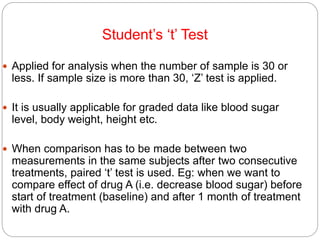 Student’s ‘t’ Test
 Applied for analysis when the number of sample is 30 or
less. If sample size is more than 30, ‘Z’ test is applied.
 It is usually applicable for graded data like blood sugar
level, body weight, height etc.
 When comparison has to be made between two
measurements in the same subjects after two consecutive
treatments, paired ‘t’ test is used. Eg: when we want to
compare effect of drug A (i.e. decrease blood sugar) before
start of treatment (baseline) and after 1 month of treatment
with drug A.
 