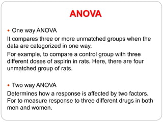 ANOVA
 One way ANOVA
It compares three or more unmatched groups when the
data are categorized in one way.
For example, to compare a control group with three
different doses of aspirin in rats. Here, there are four
unmatched group of rats.
 Two way ANOVA
Determines how a response is affected by two factors.
For to measure response to three different drugs in both
men and women.
 