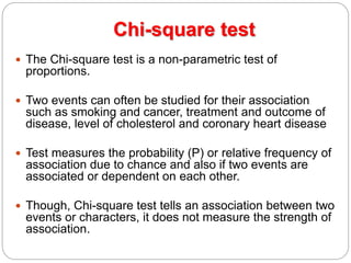 Chi-square test
 The Chi-square test is a non-parametric test of
proportions.
 Two events can often be studied for their association
such as smoking and cancer, treatment and outcome of
disease, level of cholesterol and coronary heart disease
 Test measures the probability (P) or relative frequency of
association due to chance and also if two events are
associated or dependent on each other.
 Though, Chi-square test tells an association between two
events or characters, it does not measure the strength of
association.
 
