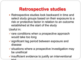 Retrospective studies
 Retrospective studies look backward in time and
select study groups based on their exposure to a
risk or protective factor in relation to an outcome
established at the start of the study
Useful in:
 rare conditions when a prospective approach
would take too long
 significant lag period between exposure and
disease
 situations where a prospective investigation may
be unethical
 insufficient evidence to justify an interventional
 