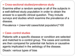  Cross-sectional studies/prevalence study
Examine either a random sample or all of the subjects in
a well-defined study population in order to obtain the
answer to a specific clinical question. They include
surveys and studies which examine the prevalence of a
disease.
Prevalence = (new+old cases/total population)*100
 Case–control studies
Patients with a specific disease or condition are selected
and matched to a control group. The cases and controls
are then compared for potential risk factors or causative
agents implicated in the aetiology of the disease.
Disadv: various types of bias
 