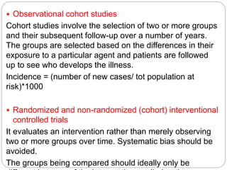  Observational cohort studies
Cohort studies involve the selection of two or more groups
and their subsequent follow-up over a number of years.
The groups are selected based on the differences in their
exposure to a particular agent and patients are followed
up to see who develops the illness.
Incidence = (number of new cases/ tot population at
risk)*1000
 Randomized and non-randomized (cohort) interventional
controlled trials
It evaluates an intervention rather than merely observing
two or more groups over time. Systematic bias should be
avoided.
The groups being compared should ideally only be
 