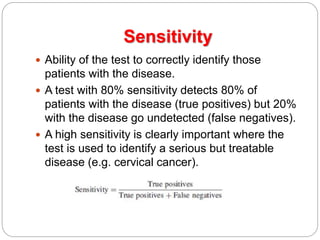 Sensitivity
 Ability of the test to correctly identify those
patients with the disease.
 A test with 80% sensitivity detects 80% of
patients with the disease (true positives) but 20%
with the disease go undetected (false negatives).
 A high sensitivity is clearly important where the
test is used to identify a serious but treatable
disease (e.g. cervical cancer).
 