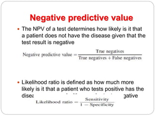 Negative predictive value
 The NPV of a test determines how likely is it that
a patient does not have the disease given that the
test result is negative
 Likelihood ratio is defined as how much more
likely is it that a patient who tests positive has the
disease compared with one who tests negative
 