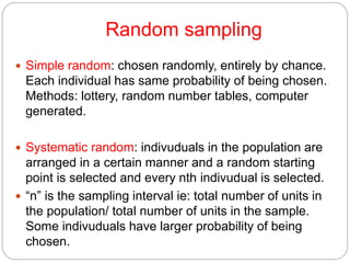 Random sampling
 Simple random: chosen randomly, entirely by chance.
Each individual has same probability of being chosen.
Methods: lottery, random number tables, computer
generated.
 Systematic random: indivuduals in the population are
arranged in a certain manner and a random starting
point is selected and every nth indivudual is selected.
 “n” is the sampling interval ie: total number of units in
the population/ total number of units in the sample.
Some indivuduals have larger probability of being
chosen.
 