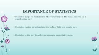 IMPORTANCE OF STATISTICS
 Statistics helps to understand the variability of the data pattern in a
quantitative way.
 Statistics makes us understand the bulk of data in a simple way.
 Statistics is the way to collecting accurate quantitative data.
 