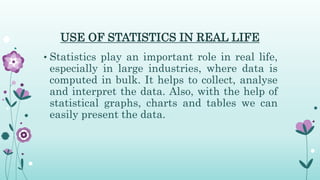 USE OF STATISTICS IN REAL LIFE
• Statistics play an important role in real life,
especially in large industries, where data is
computed in bulk. It helps to collect, analyse
and interpret the data. Also, with the help of
statistical graphs, charts and tables we can
easily present the data.
 