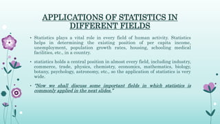 APPLICATIONS OF STATISTICS IN
DIFFERENT FIELDS
• Statistics plays a vital role in every field of human activity. Statistics
helps in determining the existing position of per capita income,
unemployment, population growth rates, housing, schooling medical
facilities, etc., in a country.
• statistics holds a central position in almost every field, including industry,
commerce, trade, physics, chemistry, economics, mathematics, biology,
botany, psychology, astronomy, etc., so the application of statistics is very
wide.
• “Now we shall discuss some important fields in which statistics is
commonly applied in the next slides.”
 