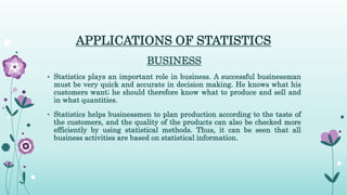 APPLICATIONS OF STATISTICS
BUSINESS
• Statistics plays an important role in business. A successful businessman
must be very quick and accurate in decision making. He knows what his
customers want; he should therefore know what to produce and sell and
in what quantities.
• Statistics helps businessmen to plan production according to the taste of
the customers, and the quality of the products can also be checked more
efficiently by using statistical methods. Thus, it can be seen that all
business activities are based on statistical information.
 