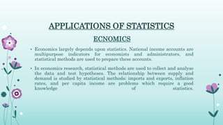 APPLICATIONS OF STATISTICS
ECNOMICS
• Economics largely depends upon statistics. National income accounts are
multipurpose indicators for economists and administrators, and
statistical methods are used to prepare these accounts.
• In economics research, statistical methods are used to collect and analyse
the data and test hypotheses. The relationship between supply and
demand is studied by statistical methods; imports and exports, inflation
rates, and per capita income are problems which require a good
knowledge of statistics.
 