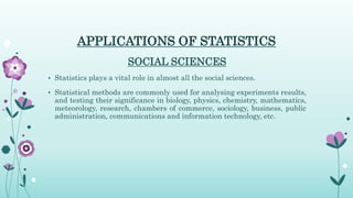 APPLICATIONS OF STATISTICS
SOCIAL SCIENCES
• Statistics plays a vital role in almost all the social sciences.
• Statistical methods are commonly used for analysing experiments results,
and testing their significance in biology, physics, chemistry, mathematics,
meteorology, research, chambers of commerce, sociology, business, public
administration, communications and information technology, etc.
 