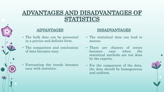 ADVANTAGES AND DISADVANTAGES OF
STATISTICS
ADVANTAGES
• The bulk data can be presented
in a precise and definite form.
• The comparison and conclusions
of data becomes easy.
• Forecasting the trends becomes
easy with statistics.
DISADVANTAGES
• The statistical data can lead to
misuse.
• There are chances of errors
becomes easy when the
statistical methods are not done
by the experts.
• For the comparison of the data,
the data should be homogeneous
and uniform.
 