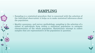SAMPLING
• Sampling is a statistical procedure that is concerned with the selection of
the individual observation; it helps us to make statistical inferences about
the population.
• Quality assurance, and survey methodology, sampling is the selection of a
subset of individuals from within a statistical population to estimate
characteristics of the whole population. Statisticians attempt to collect
samples that are representative of the population in question.
 