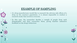 EXAMPLE OF SAMPLING
• if a drug manufacturer would like to research the adverse side effects of a
drug on the country’s population, it is almost impossible to conduct a
research study that involves everyone.
• In this case, the researcher decides a sample of people from each
demographic and then researches them, giving him/her indicative
feedback on the drug’s behaviour.
 