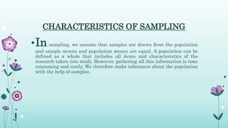 CHARACTERISTICS OF SAMPLING
•In sampling, we assume that samples are drawn from the population
and sample means and population means are equal. A population can be
defined as a whole that includes all items and characteristics of the
research taken into study. However, gathering all this information is time
consuming and costly. We therefore make inferences about the population
with the help of samples.
 