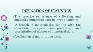 DEFINATION OF STATISTICS
• The practice or science of collecting and
analysing numerical data in large quantities.
• A branch of mathematics dealing with the
collection, analysis, interpretation, and
presentation of masses of numerical data.
• A collection of quantitative data.
 