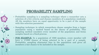 PROBABILITY SAMPLING
• Probability sampling is a sampling technique where a researcher sets a
selection of a few criteria and chooses members of a population randomly.
All the members have an equal opportunity to be a part of the sample
with this selection parameter.
• Sampling technique in which researchers choose samples from a larger
population using a method based on the theory of probability. This
sampling method considers every member of the population and forms
samples based on a fixed process.
• FOR EXAMPLE, In a population of 1000 members, every member will
have a 1/1000 chance of being selected to be a part of a sample.
Probability sampling eliminates bias in the population and gives all
members a fair chance to be included in the sample.
 