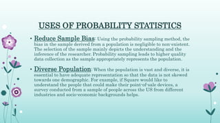 USES OF PROBABILITY STATISTICS
• Reduce Sample Bias: Using the probability sampling method, the
bias in the sample derived from a population is negligible to non-existent.
The selection of the sample mainly depicts the understanding and the
inference of the researcher. Probability sampling leads to higher quality
data collection as the sample appropriately represents the population.
• Diverse Population: When the population is vast and diverse, it is
essential to have adequate representation so that the data is not skewed
towards one demographic. For example, if Square would like to
understand the people that could make their point-of-sale devices, a
survey conducted from a sample of people across the US from different
industries and socio-economic backgrounds helps.
 