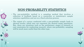 NON-PROBABILITY STATISTICS
• The non-probability method is a sampling method that involves a
collection of feedback based on a researcher or statistician’s sample
selection capabilities and not on a fixed selection process.
• The output of a survey conducted with a non-probable sample leads to
skewed results, which may not represent the desired target population.
But, there are situations such as the preliminary stages of research or
cost constraints for conducting research, where non-probability sampling
will be much more useful than the other type.
 