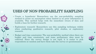 USES OF NON-PROBABILITY SAMPLING
• Create a hypothesis: Researchers use the non-probability sampling
method to create an assumption when limited to no prior information is
available. This method helps with the immediate return of data and
builds a base for further research.
• Exploratory research: Researchers use this sampling technique widely
when conducting qualitative research, pilot studies, or exploratory
research.
• Budget and time constraints: The non-probability method when there are
budget and time constraints, and some preliminary data must be
collected. Since the survey design is not rigid, it is easier to pick
respondents at random and have them take the survey or questionnaire.
 