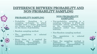 DIFFERENCE BETWEEN PROBABILITY AND
NON-PROBABILITY SAMPLING
PROBABILITY SAMPLING
• Probability Sampling is a
sampling technique in which
samples from a larger population
are chosen using a method based
on the theory of probability.
• Random sampling method.
• The population is selected
randomly.
• Since there is a method for
deciding the sample, the
population demographics are
conclusively represented.
NON-PROBABILITY
SAMPLING
• Non-probability sampling is a
sampling technique in which the
researcher selects samples based
on the researcher’s subjective
judgment rather than random
selection.
• Non-Random sampling method.
• The population is selected
arbitrarily.
• Since the sampling method is
arbitrary, the population
demographics representation is
almost always skewed.
 