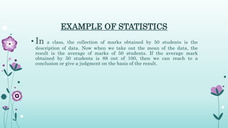 EXAMPLE OF STATISTICS
• In a class, the collection of marks obtained by 50 students is the
description of data. Now when we take out the mean of the data, the
result is the average of marks of 50 students. If the average mark
obtained by 50 students is 88 out of 100, then we can reach to a
conclusion or give a judgment on the basis of the result.
 