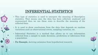 INFERENTIAL STATISTICS
• This type of statistics is used to interpret the meaning of Descriptive
statistics. That means once the data has been collected, analysed and
summarised then we use these stats to describe the meaning of the
collected data.
• It is used to draw conclusions from the data that depends on random
variations such as observational errors, sampling variation, etc.
• Inferential Statistics is a method that allows us to use information
collected from a sample to make decisions, predictions or inferences from
a population.
• For Example, deriving estimates from hypothetical research.
 