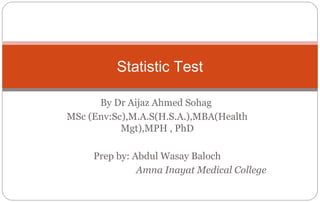 By Dr Aijaz Ahmed Sohag
MSc (Env:Sc),M.A.S(H.S.A.),MBA(Health
Mgt),MPH , PhD
Prep by: Abdul Wasay Baloch
Amna Inayat Medical College
Statistic Test
 
