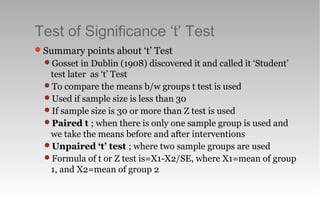 Test of Significance ‘t’ Test
Summary points about ‘t’ Test
Gosset in Dublin (1908) discovered it and called it ‘Student’
test later as ‘t’ Test
To compare the means b/w groups t test is used
Used if sample size is less than 30
If sample size is 30 or more than Z test is used
Paired t ; when there is only one sample group is used and
we take the means before and after interventions
Unpaired ‘t’ test ; where two sample groups are used
Formula of t or Z test is=X1-X2/SE, where X1=mean of group
1, and X2=mean of group 2
 