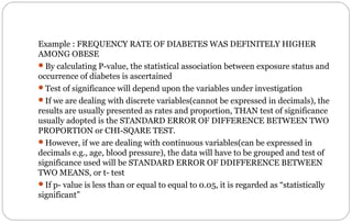 Example : FREQUENCY RATE OF DIABETES WAS DEFINITELY HIGHER
AMONG OBESE
By calculating P-value, the statistical association between exposure status and
occurrence of diabetes is ascertained
Test of significance will depend upon the variables under investigation
If we are dealing with discrete variables(cannot be expressed in decimals), the
results are usually presented as rates and proportion, THAN test of significance
usually adopted is the STANDARD ERROR OF DIFFERENCE BETWEEN TWO
PROPORTION or CHI-SQARE TEST.
However, if we are dealing with continuous variables(can be expressed in
decimals e.g., age, blood pressure), the data will have to be grouped and test of
significance used will be STANDARD ERROR OF DDIFFERENCE BETWEEN
TWO MEANS, or t- test
If p- value is less than or equal to equal to 0.05, it is regarded as “statistically
significant”
 