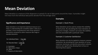 Mean Deviation
Mean deviation is a measure of the dispersion or spread of a set of data points around the mean. It provides insight
into how much the individual data points deviate from the average value.
Significance and Importance
Mean deviation is an important statistical measure as it
helps in understanding the variability within a data set. It
provides a more comprehensive view of the spread of
data points compared to other measures like range or
standard deviation.
Examples
Example 1: Stock Prices
Mean deviation can be used to analyze the volatility
of stock prices. By calculating the mean deviation of
daily price changes, investors can assess the stability
and risk associated with a particular stock.
Example 2: Customer Satisfaction
Mean deviation can also be applied to measure customer
satisfaction. By calculating the mean deviation of survey
responses, businesses can identify areas where customer
opinions vary significantly, allowing them to focus on
improving those aspects.
For Individual Data = ∑|xi−M|
n
For Discrete Data = ∑ f∣X−M∣
∑f
∑ = Summation
X = Observation / Values
M = Mean
f = frequency of observations
 