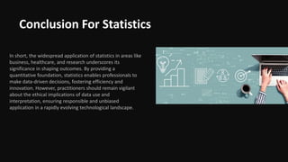 Conclusion For Statistics
In short, the widespread application of statistics in areas like
business, healthcare, and research underscores its
significance in shaping outcomes. By providing a
quantitative foundation, statistics enables professionals to
make data-driven decisions, fostering efficiency and
innovation. However, practitioners should remain vigilant
about the ethical implications of data use and
interpretation, ensuring responsible and unbiased
application in a rapidly evolving technological landscape.
 