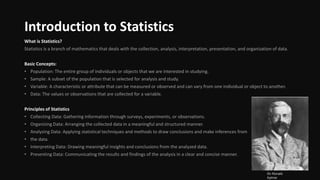 Introduction to Statistics
What is Statistics?
Statistics is a branch of mathematics that deals with the collection, analysis, interpretation, presentation, and organization of data.
Basic Concepts:
• Population: The entire group of individuals or objects that we are interested in studying.
• Sample: A subset of the population that is selected for analysis and study.
• Variable: A characteristic or attribute that can be measured or observed and can vary from one individual or object to another.
• Data: The values or observations that are collected for a variable.
Principles of Statistics
• Collecting Data: Gathering information through surveys, experiments, or observations.
• Organizing Data: Arranging the collected data in a meaningful and structured manner.
• Analyzing Data: Applying statistical techniques and methods to draw conclusions and make inferences from
• the data.
• Interpreting Data: Drawing meaningful insights and conclusions from the analyzed data.
• Presenting Data: Communicating the results and findings of the analysis in a clear and concise manner.
Sir Ronald
Aylmer
 