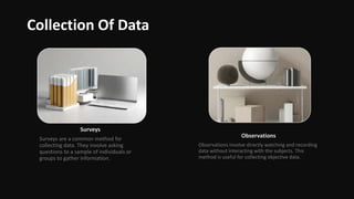 Collection Of Data
Observations
Observations involve directly watching and recording
data without interacting with the subjects. This
method is useful for collecting objective data.
Surveys
Surveys are a common method for
collecting data. They involve asking
questions to a sample of individuals or
groups to gather information.
 