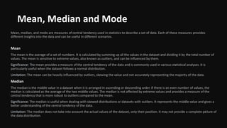 Mean, Median and Mode
Mean, median, and mode are measures of central tendency used in statistics to describe a set of data. Each of these measures provides
different insights into the data and can be useful in different scenarios.
Mean
The mean is the average of a set of numbers. It is calculated by summing up all the values in the dataset and dividing it by the total number of
values. The mean is sensitive to extreme values, also known as outliers, and can be influenced by them.
Significance: The mean provides a measure of the central tendency of the data and is commonly used in various statistical analyses. It is
particularly useful when the dataset follows a normal distribution.
Limitation: The mean can be heavily influenced by outliers, skewing the value and not accurately representing the majority of the data.
Median
The median is the middle value in a dataset when it is arranged in ascending or descending order. If there is an even number of values, the
median is calculated as the average of the two middle values. The median is not affected by extreme values and provides a measure of the
central tendency that is more robust to outliers compared to the mean.
Significance: The median is useful when dealing with skewed distributions or datasets with outliers. It represents the middle value and gives a
better understanding of the central tendency of the data.
Limitation: The median does not take into account the actual values of the dataset, only their position. It may not provide a complete picture of
the data distribution.
 