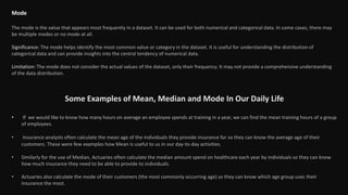 Mode
The mode is the value that appears most frequently in a dataset. It can be used for both numerical and categorical data. In some cases, there may
be multiple modes or no mode at all.
Significance: The mode helps identify the most common value or category in the dataset. It is useful for understanding the distribution of
categorical data and can provide insights into the central tendency of numerical data.
Limitation: The mode does not consider the actual values of the dataset, only their frequency. It may not provide a comprehensive understanding
of the data distribution.
Some Examples of Mean, Median and Mode In Our Daily Life
• If we would like to know how many hours on average an employee spends at training in a year, we can find the mean training hours of a group
of employees.
• Insurance analysts often calculate the mean age of the individuals they provide insurance for so they can know the average age of their
customers. These were few examples how Mean is useful to us in our day-to-day activities.
• Similarly for the use of Median, Actuaries often calculate the median amount spend on healthcare each year by individuals so they can know
how much insurance they need to be able to provide to individuals.
• Actuaries also calculate the mode of their customers (the most commonly occurring age) so they can know which age group uses their
insurance the most.
 