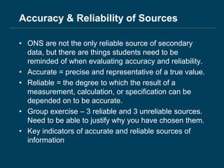 Accuracy & Reliability of Sources
• ONS are not the only reliable source of secondary
data, but there are things students need to be
reminded of when evaluating accuracy and reliability.
• Accurate = precise and representative of a true value.
• Reliable = the degree to which the result of a
measurement, calculation, or specification can be
depended on to be accurate.
• Group exercise – 3 reliable and 3 unreliable sources.
Need to be able to justify why you have chosen them.
• Key indicators of accurate and reliable sources of
information
 