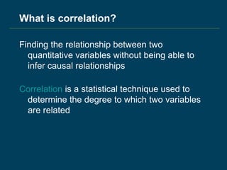 What is correlation?
Finding the relationship between two
quantitative variables without being able to
infer causal relationships
Correlation is a statistical technique used to
determine the degree to which two variables
are related
 