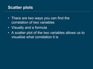 Scatter plots
• There are two ways you can find the
correlation of two variables
• Visually and a formula
• A scatter plot of the two variables allows us to
visualise what correlation it is
 