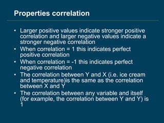 Properties correlation
• Larger positive values indicate stronger positive
correlation and larger negative values indicate a
stronger negative correlation
• When correlation = 1 this indicates perfect
positive correlation
• When correlation = -1 this indicates perfect
negative correlation
• The correlation between Y and X (i.e. ice cream
and temperature)is the same as the correlation
between X and Y
• The correlation between any variable and itself
(for example, the correlation between Y and Y) is
1
 
