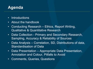 Agenda
• Introductions
• About the handbook
• Conducting Research – Ethics, Report Writing,
Qualitative & Quantitative Research
• Data Collection - Primary and Secondary Research,
Sampling, Accuracy & Reliability of Sources
• Data Analysis – Correlation, SD, Distributions of data,
Standardisation of Data
• Data Presentation – Appropriate Data Presentation,
Annotation and Colour, Pitfalls to Avoid
• Comments, Queries, Questions
 