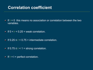 Correlation coefficient
If r = 0 this means no association or correlation between the two
variables.
If 0 < r < 0.25 = weak correlation.
If 0.25 ≤ r < 0.75 = intermediate correlation.
If 0.75 ≤ r < 1 = strong correlation.
If r = l = perfect correlation.
 