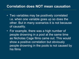 Correlation does NOT mean causation
• Two variables may be positively correlated
i.e. when one variable goes up so does the
other. But in many scenarios it is not because
of causality.
• For example, there was a high number of
people drowning in a pool at the same time
as Nicholas Cage films came out. This would
show a positive correlation but obviously
people drowning in the pools is not caused by
his films
 