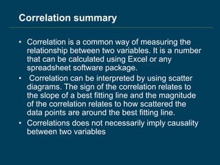 Correlation summary
• Correlation is a common way of measuring the
relationship between two variables. It is a number
that can be calculated using Excel or any
spreadsheet software package.
• Correlation can be interpreted by using scatter
diagrams. The sign of the correlation relates to
the slope of a best fitting line and the magnitude
of the correlation relates to how scattered the
data points are around the best fitting line.
• Correlations does not necessarily imply causality
between two variables
 